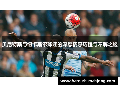 贝尼特斯与纽卡斯尔球迷的深厚情感历程与不解之缘 贝尼特斯与纽卡斯尔球迷的深厚情感历程与不解之缘