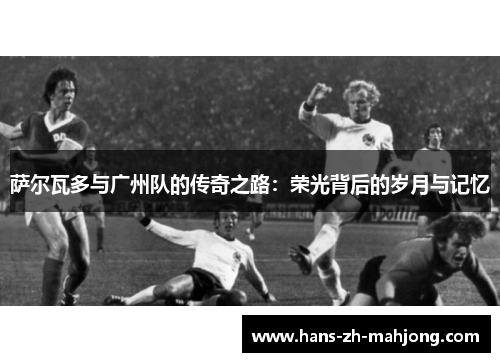 萨尔瓦多与广州队的传奇之路：荣光背后的岁月与记忆