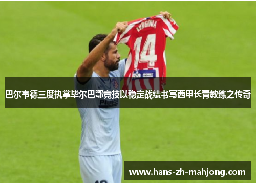 巴尔韦德三度执掌毕尔巴鄂竞技以稳定战绩书写西甲长青教练之传奇