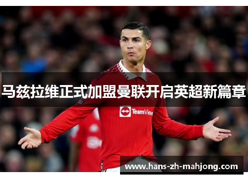 马兹拉维正式加盟曼联开启英超新篇章 马兹拉维正式加盟曼联开启英超新篇章