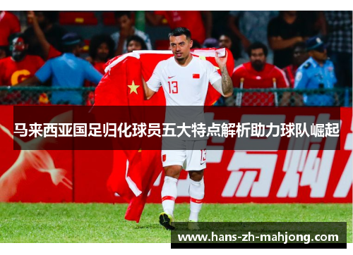 马来西亚国足归化球员五大特点解析助力球队崛起 马来西亚国足归化球员五大特点解析助力球队崛起